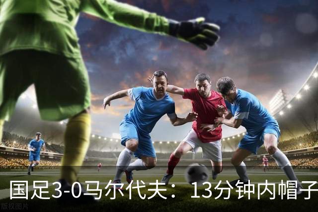 国足3-0马尔代夫：13分钟内帽子戏法与17岁高中生新纪录，尽显青春风暴